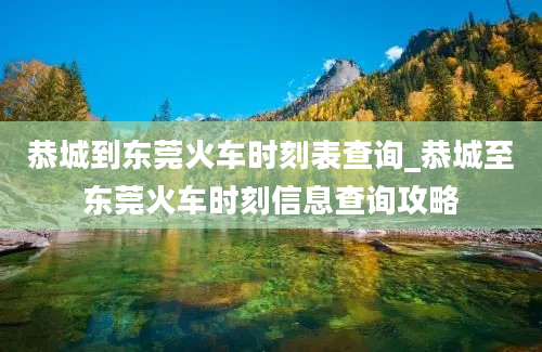 恭城到东莞火车时刻表查询_恭城至东莞火车时刻信息查询攻略