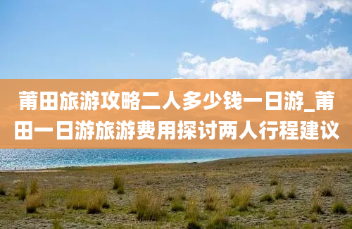 莆田旅游攻略二人多少钱一日游_莆田一日游旅游费用探讨两人行程建议