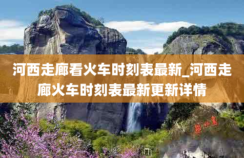 河西走廊看火车时刻表最新_河西走廊火车时刻表最新更新详情