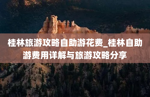 桂林旅游攻略自助游花费_桂林自助游费用详解与旅游攻略分享