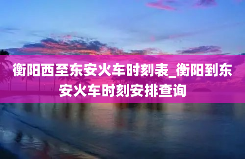 衡阳西至东安火车时刻表_衡阳到东安火车时刻安排查询