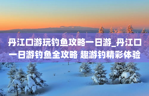 丹江口游玩钓鱼攻略一日游_丹江口一日游钓鱼全攻略 趣游钓精彩体验