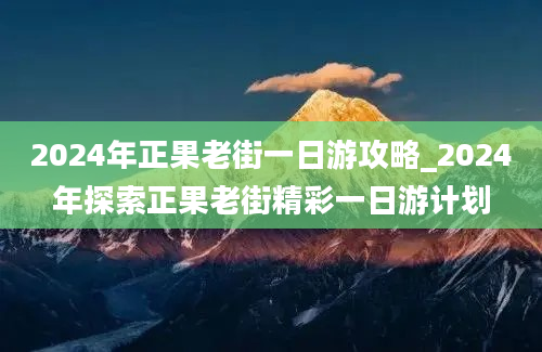 2024年正果老街一日游攻略_2024年探索正果老街精彩一日游计划