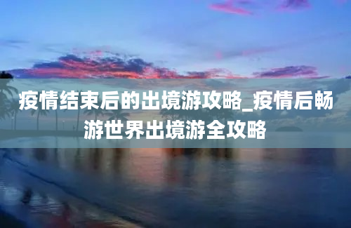 疫情结束后的出境游攻略_疫情后畅游世界出境游全攻略