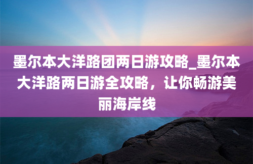 墨尔本大洋路团两日游攻略_墨尔本大洋路两日游全攻略，让你畅游美丽海岸线