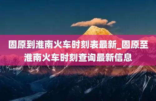 固原到淮南火车时刻表最新_固原至淮南火车时刻查询最新信息