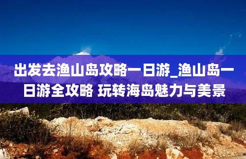 出发去渔山岛攻略一日游_渔山岛一日游全攻略 玩转海岛魅力与美景