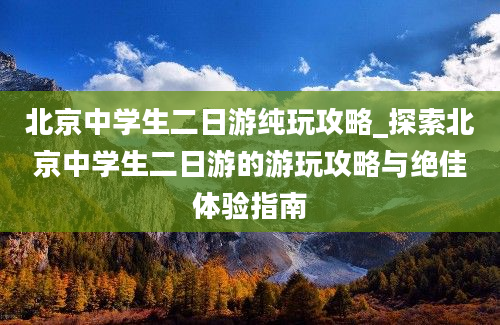 北京中学生二日游纯玩攻略_探索北京中学生二日游的游玩攻略与绝佳体验指南