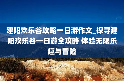 建阳欢乐谷攻略一日游作文_探寻建阳欢乐谷一日游全攻略 体验无限乐趣与冒险