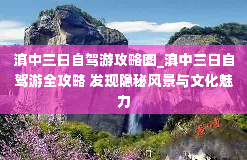 滇中三日自驾游攻略图_滇中三日自驾游全攻略 发现隐秘风景与文化魅力