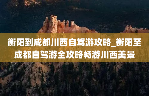 衡阳到成都川西自驾游攻略_衡阳至成都自驾游全攻略畅游川西美景