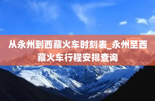 从永州到西藏火车时刻表_永州至西藏火车行程安排查询