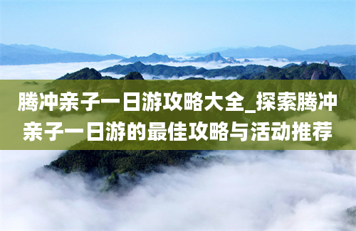 腾冲亲子一日游攻略大全_探索腾冲亲子一日游的最佳攻略与活动推荐