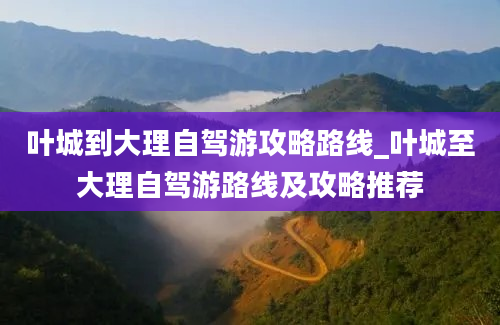 叶城到大理自驾游攻略路线_叶城至大理自驾游路线及攻略推荐