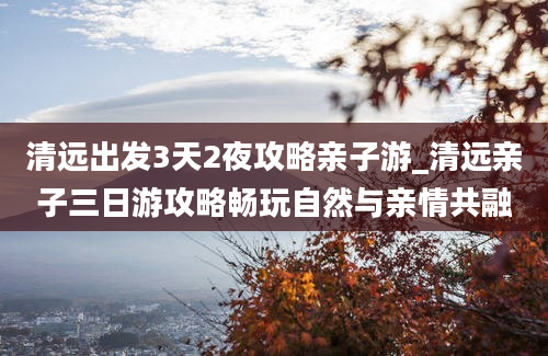 清远出发3天2夜攻略亲子游_清远亲子三日游攻略畅玩自然与亲情共融