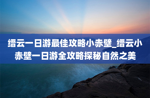 缙云一日游最佳攻略小赤壁_缙云小赤壁一日游全攻略探秘自然之美