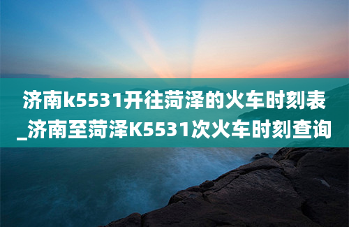 济南k5531开往菏泽的火车时刻表_济南至菏泽K5531次火车时刻查询