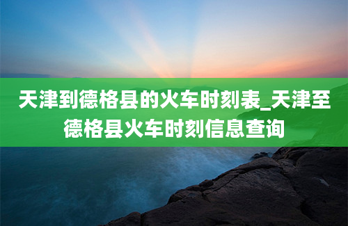 天津到德格县的火车时刻表_天津至德格县火车时刻信息查询