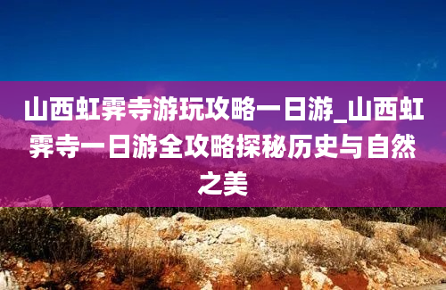 山西虹霁寺游玩攻略一日游_山西虹霁寺一日游全攻略探秘历史与自然之美