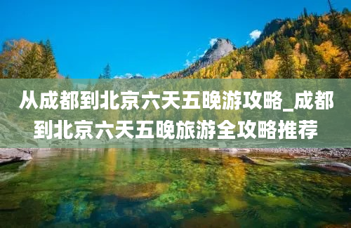 从成都到北京六天五晚游攻略_成都到北京六天五晚旅游全攻略推荐