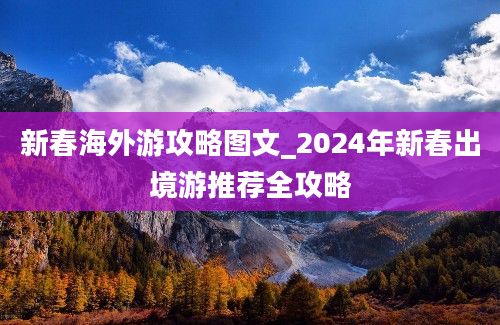 新春海外游攻略图文_2024年新春出境游推荐全攻略