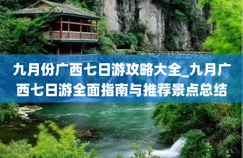 九月份广西七日游攻略大全_九月广西七日游全面指南与推荐景点总结