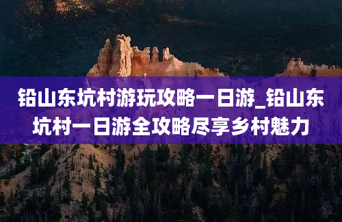 铅山东坑村游玩攻略一日游_铅山东坑村一日游全攻略尽享乡村魅力