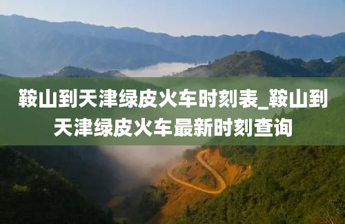 鞍山到天津绿皮火车时刻表_鞍山到天津绿皮火车最新时刻查询