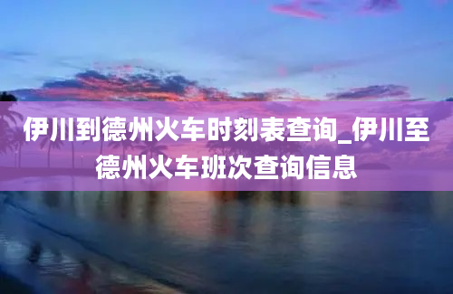 伊川到德州火车时刻表查询_伊川至德州火车班次查询信息