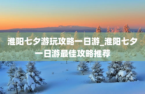 淮阳七夕游玩攻略一日游_淮阳七夕一日游最佳攻略推荐