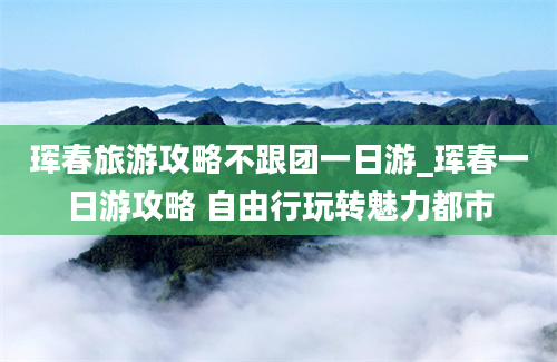 珲春旅游攻略不跟团一日游_珲春一日游攻略 自由行玩转魅力都市