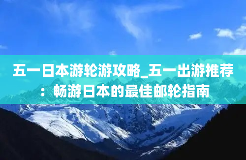 五一日本游轮游攻略_五一出游推荐：畅游日本的最佳邮轮指南