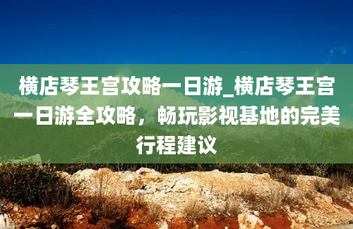 横店琴王宫攻略一日游_横店琴王宫一日游全攻略，畅玩影视基地的完美行程建议