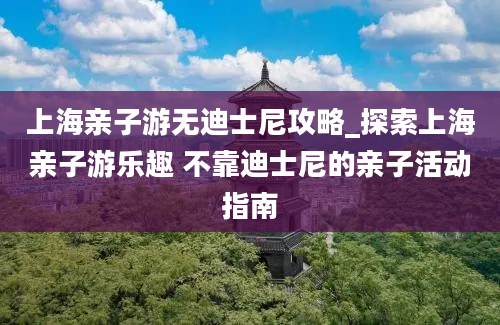 上海亲子游无迪士尼攻略_探索上海亲子游乐趣 不靠迪士尼的亲子活动指南