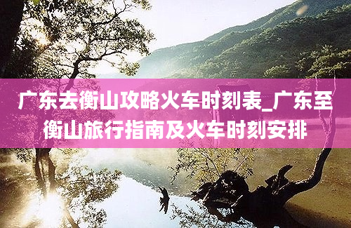 广东去衡山攻略火车时刻表_广东至衡山旅行指南及火车时刻安排