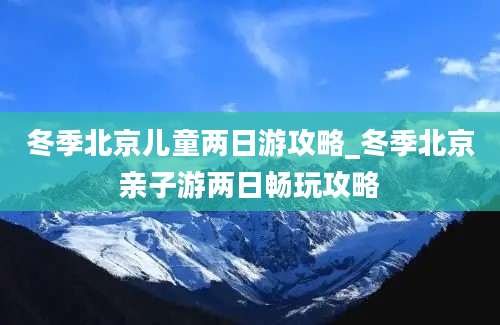 冬季北京儿童两日游攻略_冬季北京亲子游两日畅玩攻略