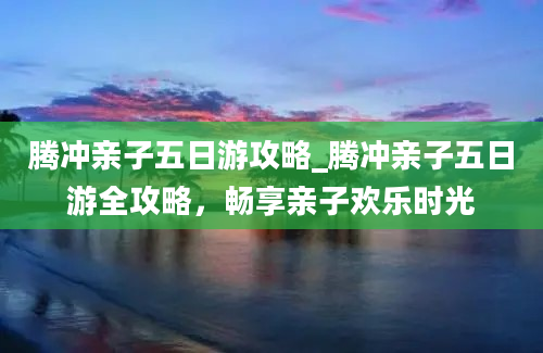 腾冲亲子五日游攻略_腾冲亲子五日游全攻略，畅享亲子欢乐时光