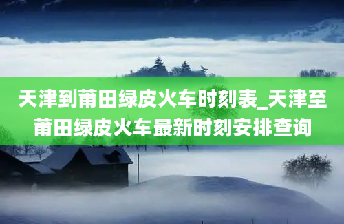 天津到莆田绿皮火车时刻表_天津至莆田绿皮火车最新时刻安排查询