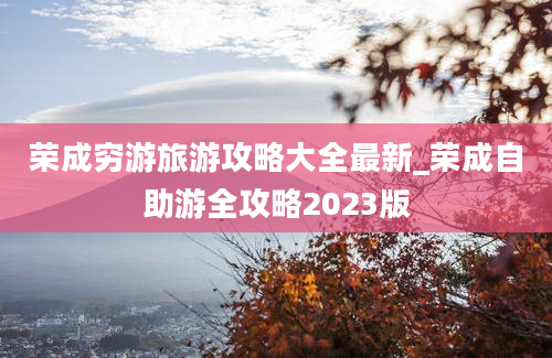 荣成穷游旅游攻略大全最新_荣成自助游全攻略2023版