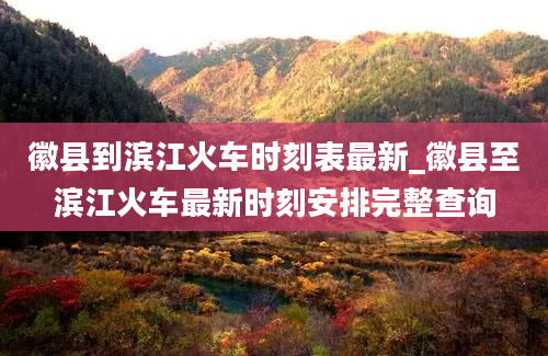 徽县到滨江火车时刻表最新_徽县至滨江火车最新时刻安排完整查询