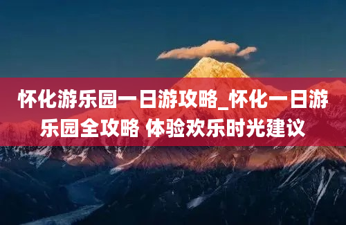 怀化游乐园一日游攻略_怀化一日游乐园全攻略 体验欢乐时光建议