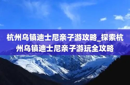 杭州乌镇迪士尼亲子游攻略_探索杭州乌镇迪士尼亲子游玩全攻略