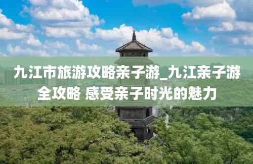 九江市旅游攻略亲子游_九江亲子游全攻略 感受亲子时光的魅力