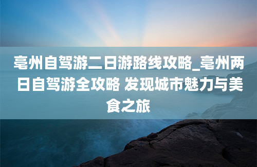 亳州自驾游二日游路线攻略_亳州两日自驾游全攻略 发现城市魅力与美食之旅