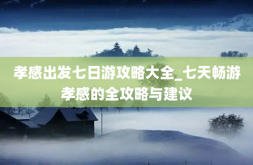 孝感出发七日游攻略大全_七天畅游孝感的全攻略与建议