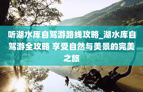 听湖水库自驾游路线攻略_湖水库自驾游全攻略 享受自然与美景的完美之旅