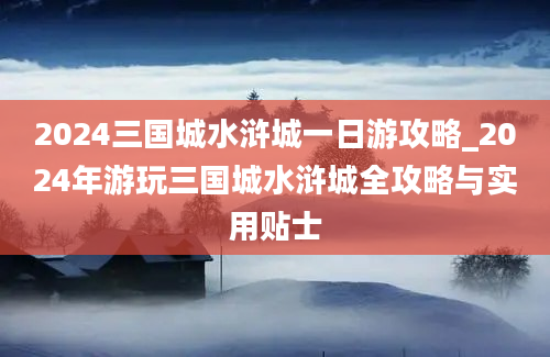 2024三国城水浒城一日游攻略_2024年游玩三国城水浒城全攻略与实用贴士