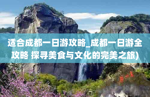 适合成都一日游攻略_成都一日游全攻略 探寻美食与文化的完美之旅)