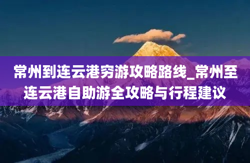 常州到连云港穷游攻略路线_常州至连云港自助游全攻略与行程建议