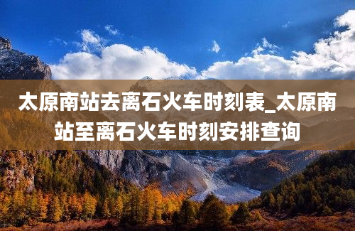 太原南站去离石火车时刻表_太原南站至离石火车时刻安排查询